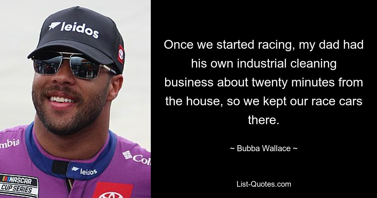 Once we started racing, my dad had his own industrial cleaning business about twenty minutes from the house, so we kept our race cars there. — © Bubba Wallace