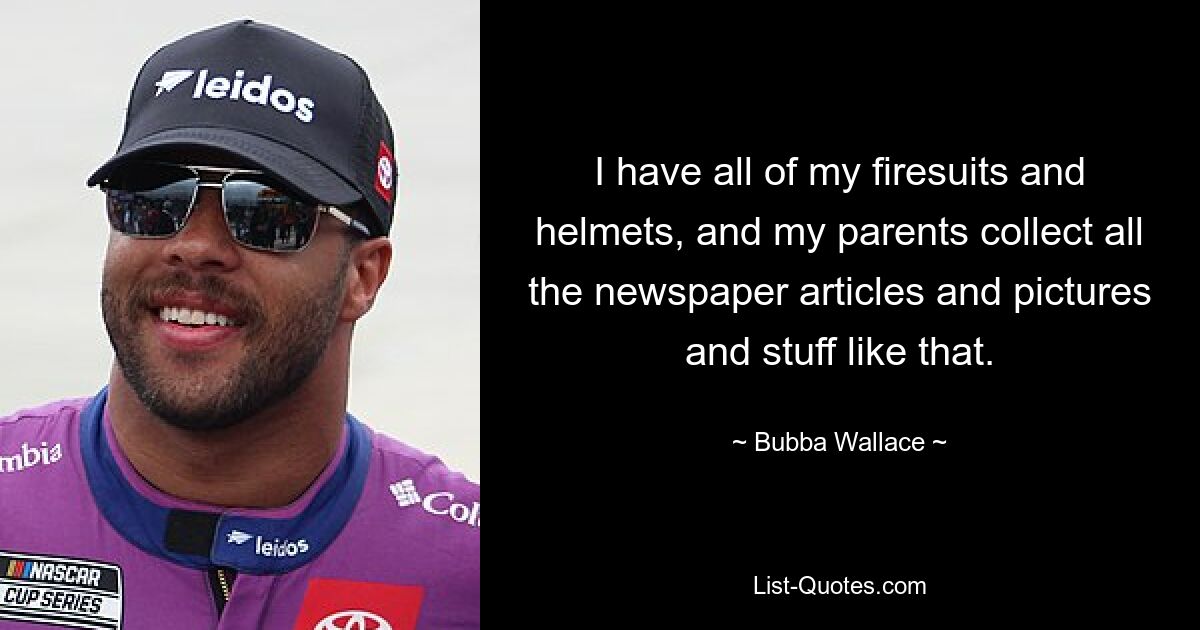 I have all of my firesuits and helmets, and my parents collect all the newspaper articles and pictures and stuff like that. — © Bubba Wallace