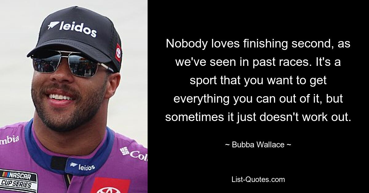 Nobody loves finishing second, as we've seen in past races. It's a sport that you want to get everything you can out of it, but sometimes it just doesn't work out. — © Bubba Wallace