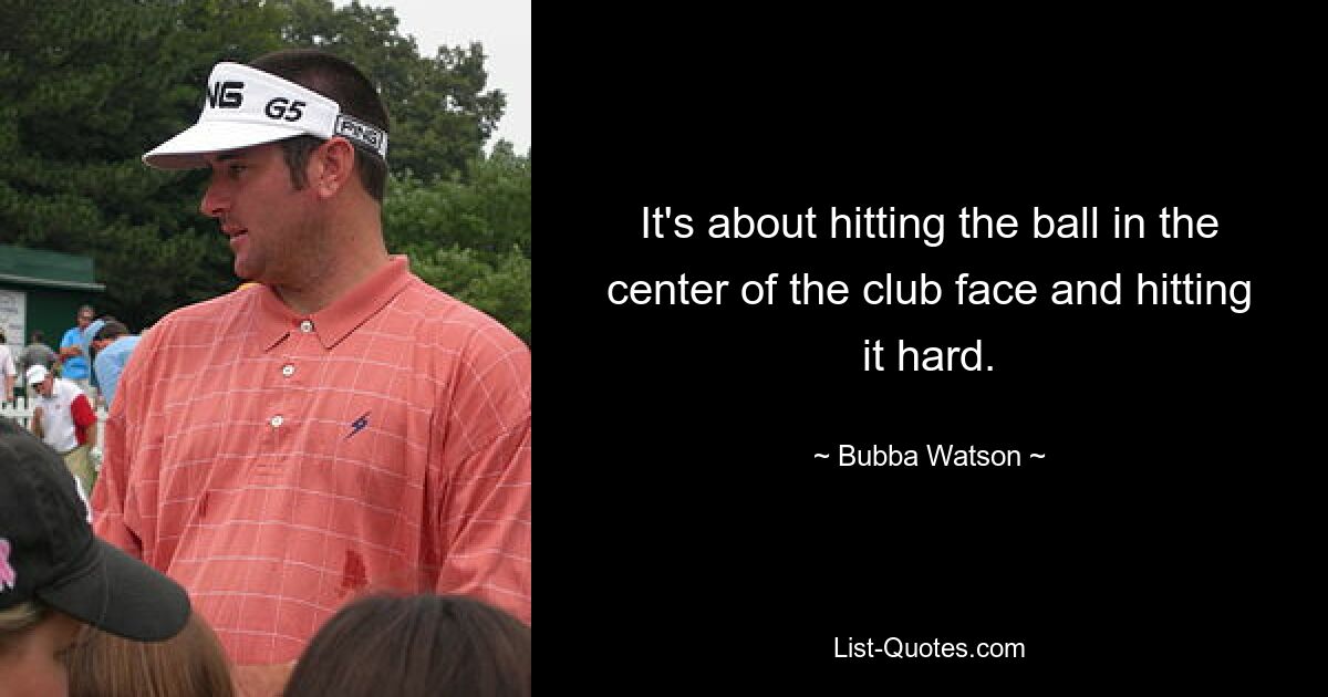 It's about hitting the ball in the center of the club face and hitting it hard. — © Bubba Watson