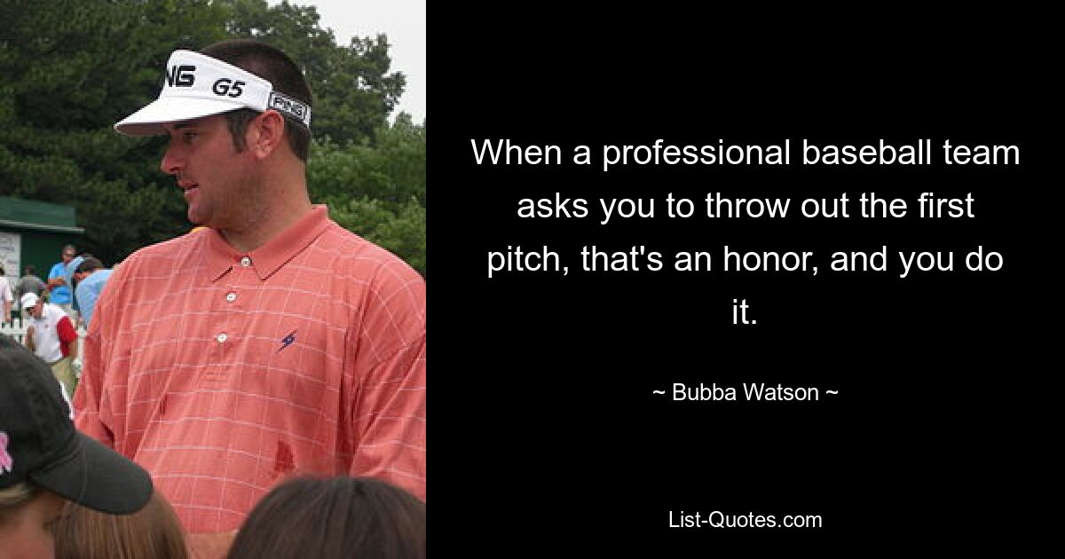 When a professional baseball team asks you to throw out the first pitch, that's an honor, and you do it. — © Bubba Watson