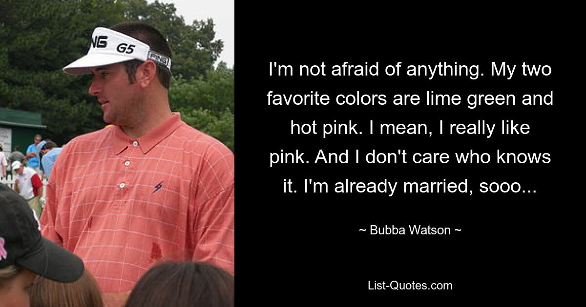 I'm not afraid of anything. My two favorite colors are lime green and hot pink. I mean, I really like pink. And I don't care who knows it. I'm already married, sooo... — © Bubba Watson