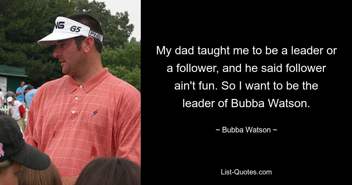 My dad taught me to be a leader or a follower, and he said follower ain't fun. So I want to be the leader of Bubba Watson. — © Bubba Watson