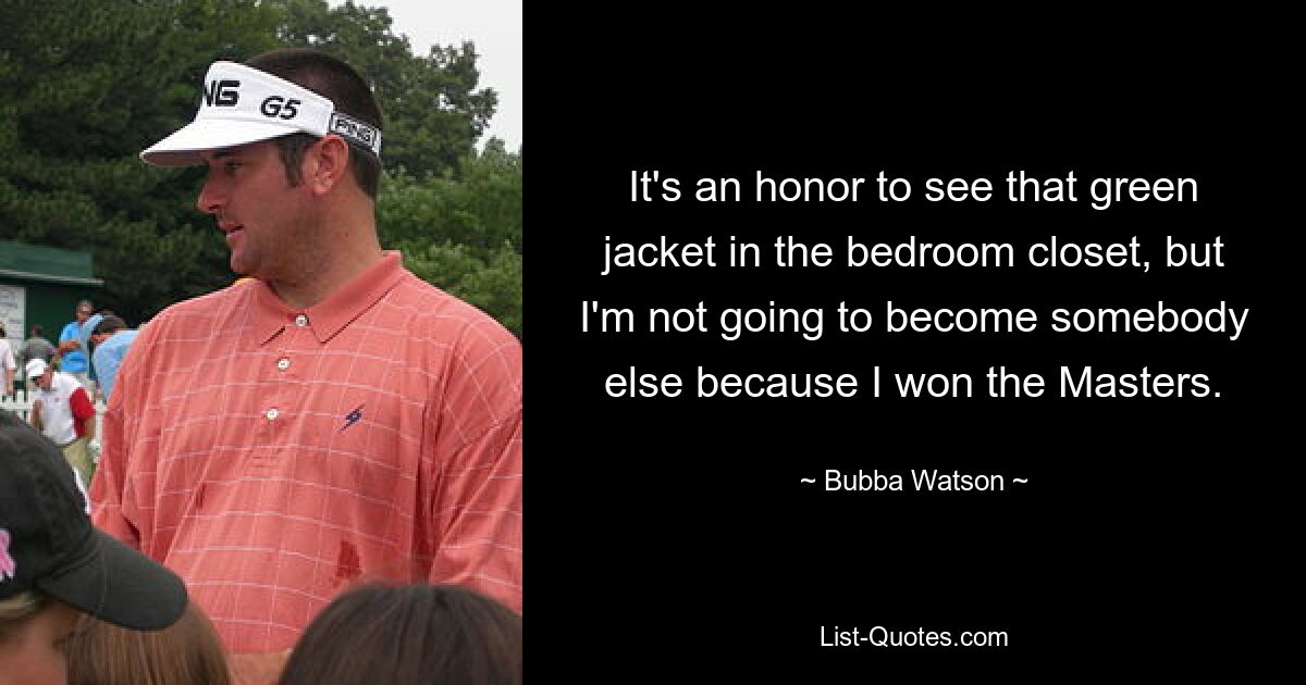 It's an honor to see that green jacket in the bedroom closet, but I'm not going to become somebody else because I won the Masters. — © Bubba Watson