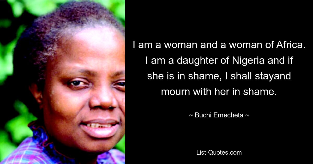 I am a woman and a woman of Africa. I am a daughter of Nigeria and if she is in shame, I shall stayand mourn with her in shame. — © Buchi Emecheta