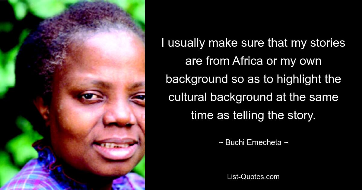 I usually make sure that my stories are from Africa or my own background so as to highlight the cultural background at the same time as telling the story. — © Buchi Emecheta