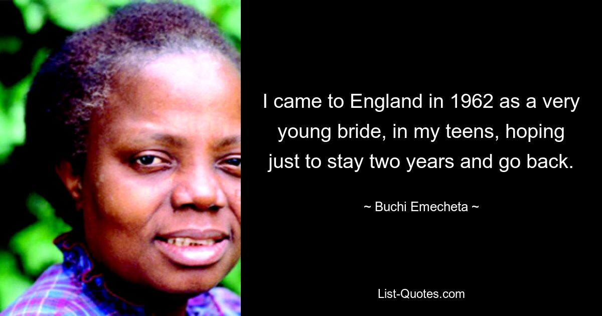 I came to England in 1962 as a very young bride, in my teens, hoping just to stay two years and go back. — © Buchi Emecheta