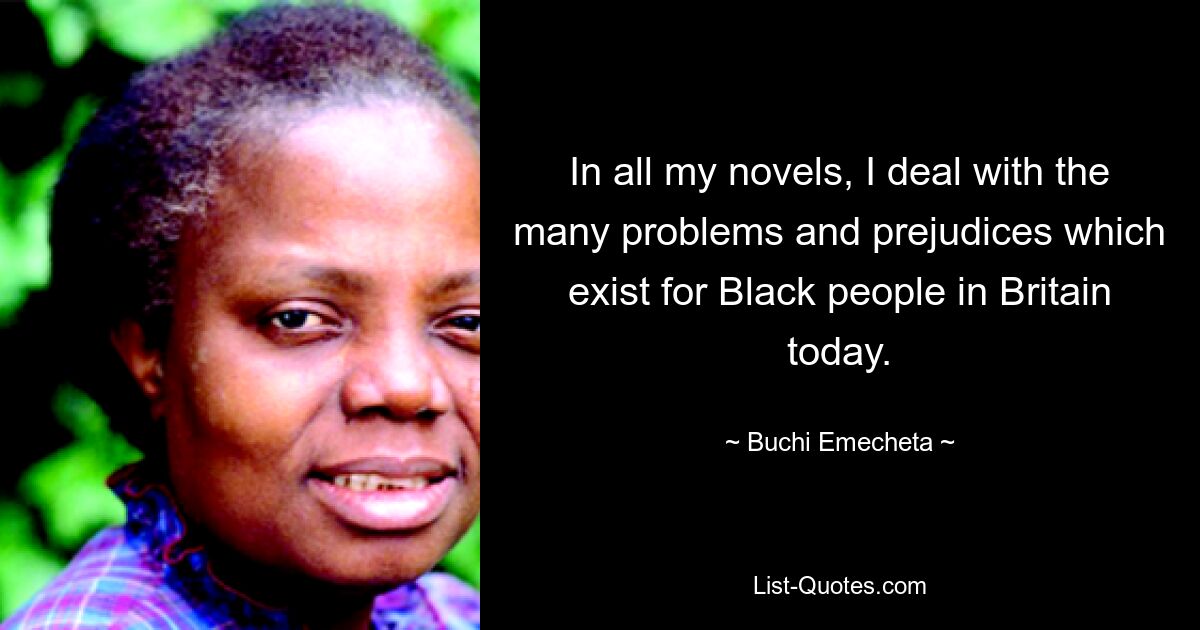 In all my novels, I deal with the many problems and prejudices which exist for Black people in Britain today. — © Buchi Emecheta