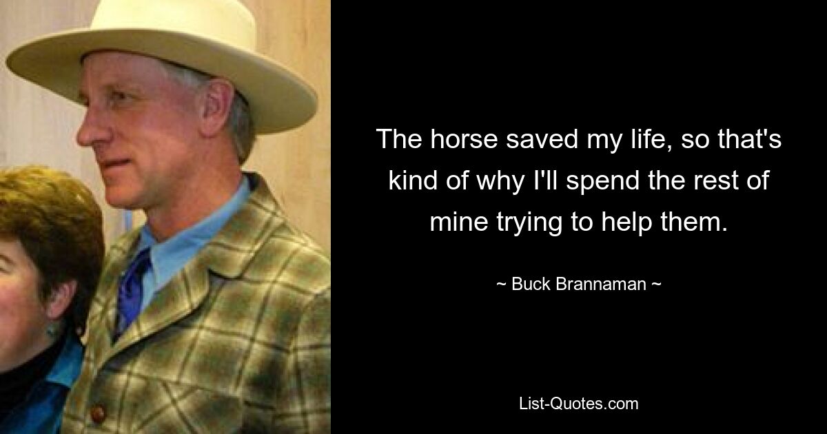 The horse saved my life, so that's kind of why I'll spend the rest of mine trying to help them. — © Buck Brannaman