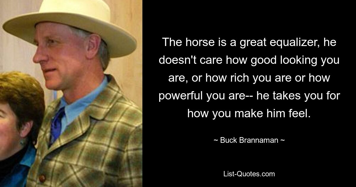 The horse is a great equalizer, he doesn't care how good looking you are, or how rich you are or how powerful you are-- he takes you for how you make him feel. — © Buck Brannaman