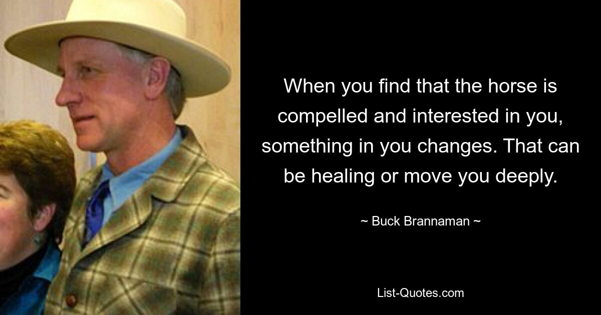 When you find that the horse is compelled and interested in you, something in you changes. That can be healing or move you deeply. — © Buck Brannaman