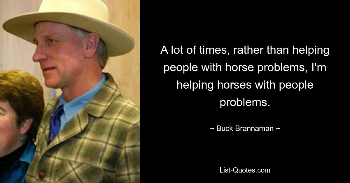 A lot of times, rather than helping people with horse problems, I'm helping horses with people problems. — © Buck Brannaman