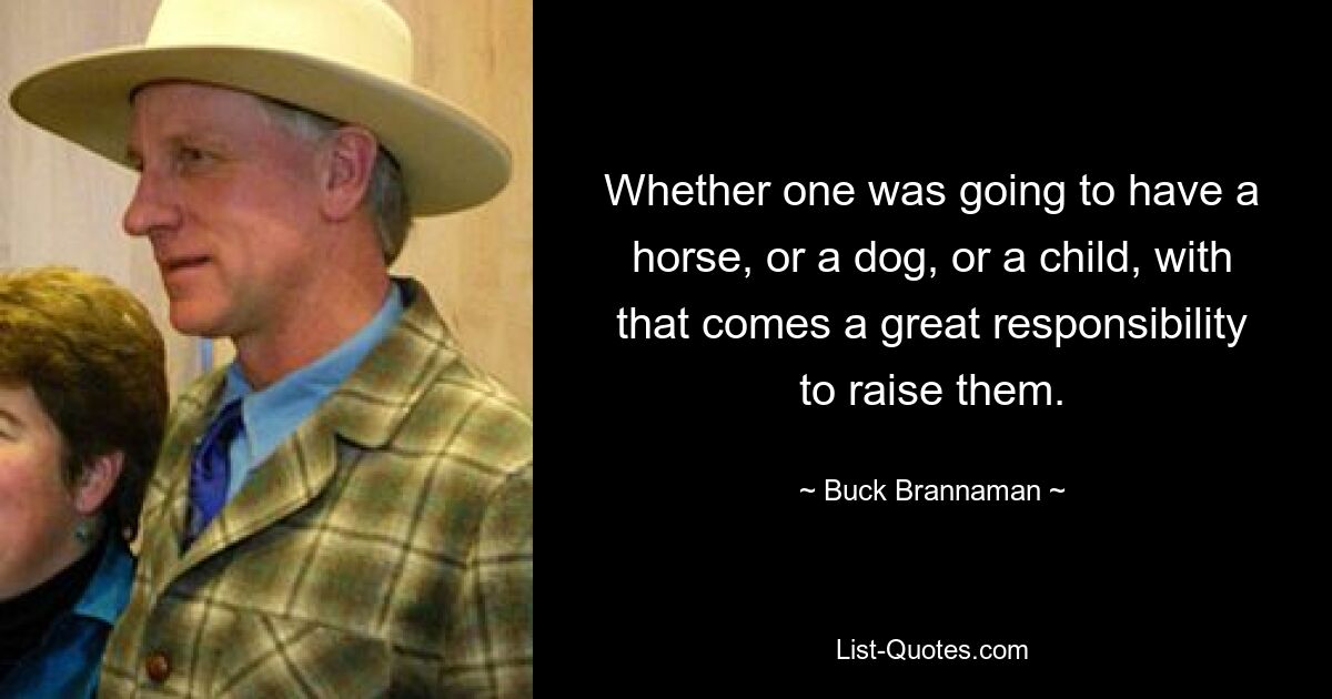 Whether one was going to have a horse, or a dog, or a child, with that comes a great responsibility to raise them. — © Buck Brannaman