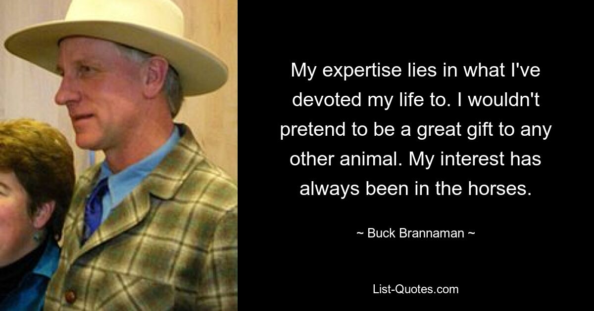 My expertise lies in what I've devoted my life to. I wouldn't pretend to be a great gift to any other animal. My interest has always been in the horses. — © Buck Brannaman