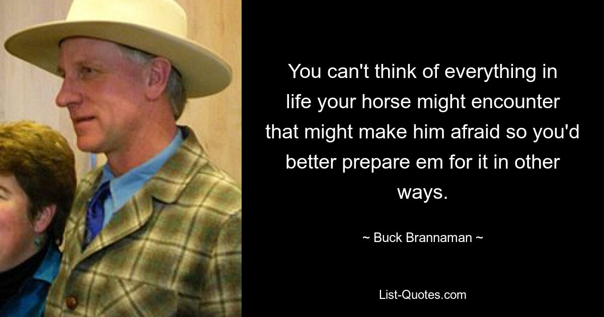 You can't think of everything in life your horse might encounter that might make him afraid so you'd better prepare em for it in other ways. — © Buck Brannaman