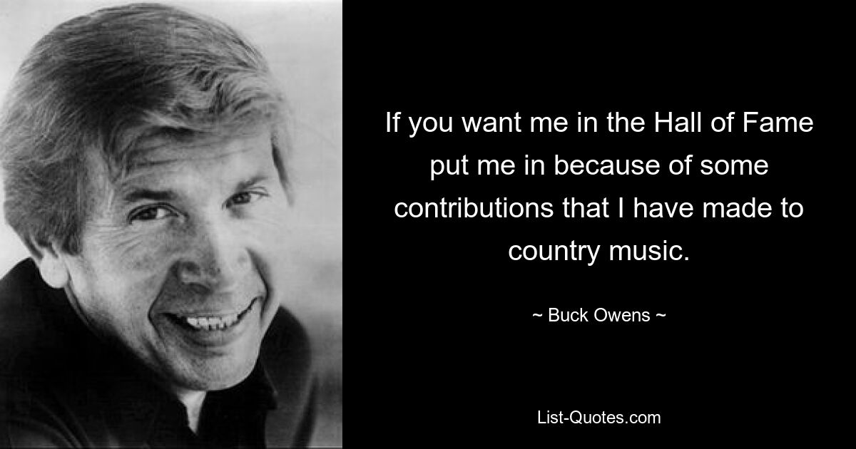 If you want me in the Hall of Fame put me in because of some contributions that I have made to country music. — © Buck Owens