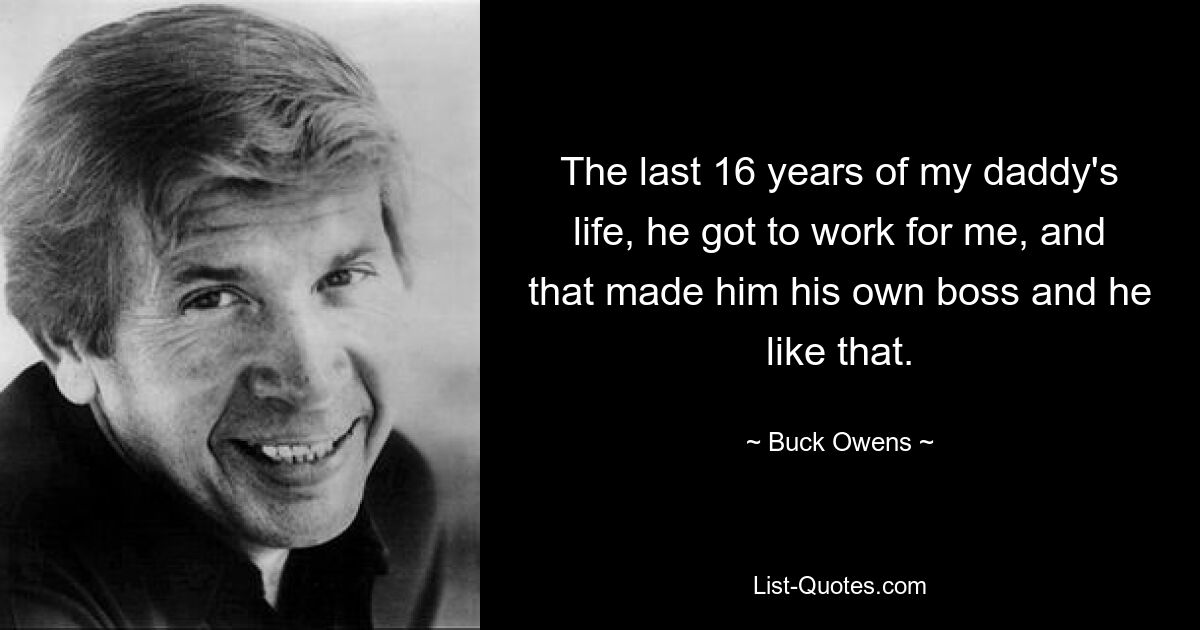 The last 16 years of my daddy's life, he got to work for me, and that made him his own boss and he like that. — © Buck Owens