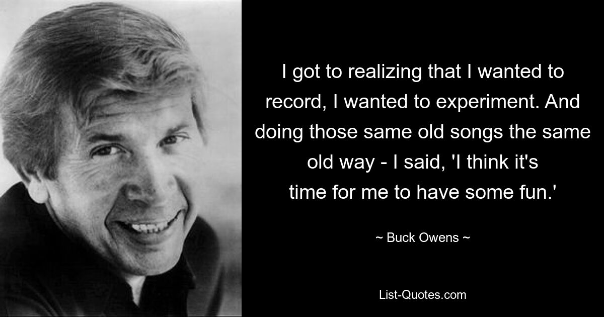 I got to realizing that I wanted to record, I wanted to experiment. And doing those same old songs the same old way - I said, 'I think it's time for me to have some fun.' — © Buck Owens