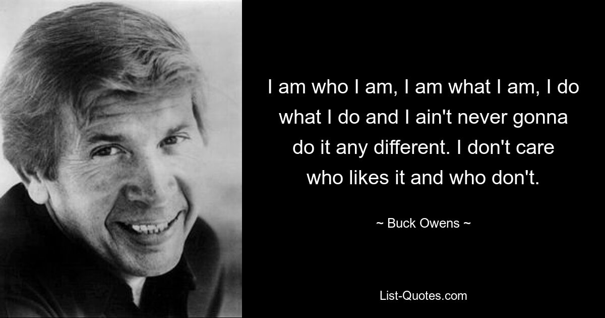 I am who I am, I am what I am, I do what I do and I ain't never gonna do it any different. I don't care who likes it and who don't. — © Buck Owens