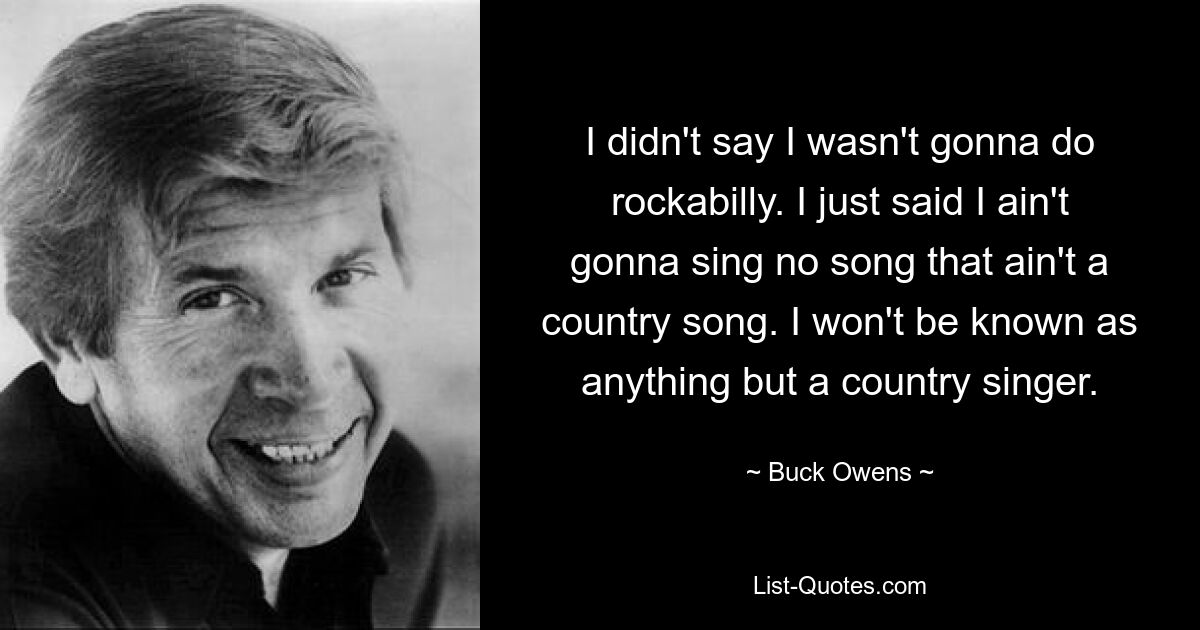 I didn't say I wasn't gonna do rockabilly. I just said I ain't gonna sing no song that ain't a country song. I won't be known as anything but a country singer. — © Buck Owens