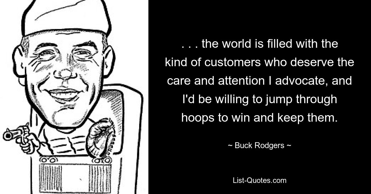 . . . the world is filled with the kind of customers who deserve the care and attention I advocate, and I'd be willing to jump through hoops to win and keep them. — © Buck Rodgers