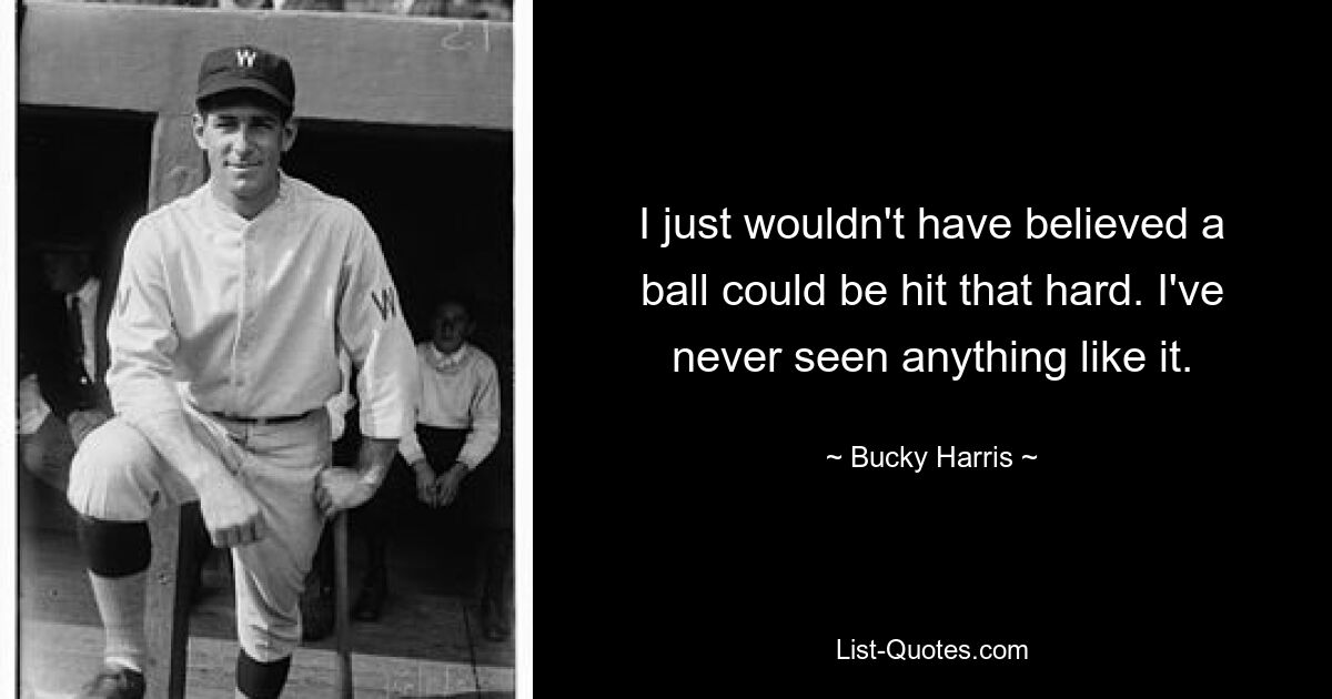 I just wouldn't have believed a ball could be hit that hard. I've never seen anything like it. — © Bucky Harris