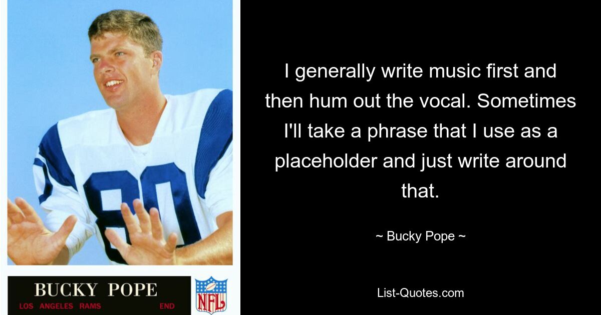 I generally write music first and then hum out the vocal. Sometimes I'll take a phrase that I use as a placeholder and just write around that. — © Bucky Pope