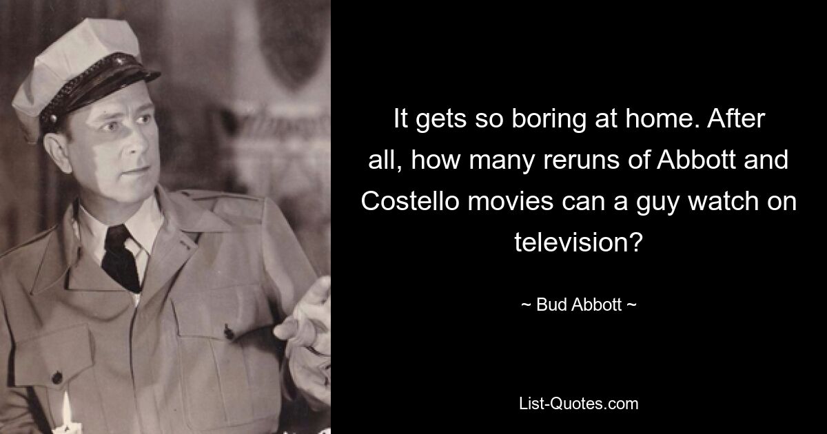 It gets so boring at home. After all, how many reruns of Abbott and Costello movies can a guy watch on television? — © Bud Abbott