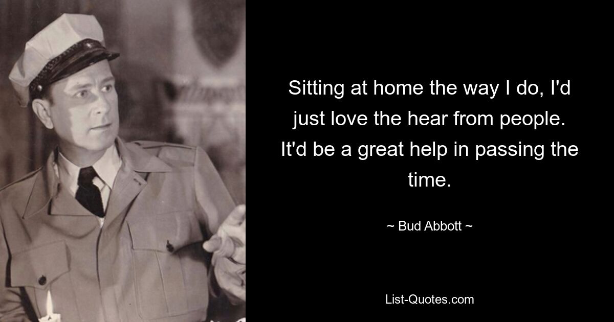 Sitting at home the way I do, I'd just love the hear from people. It'd be a great help in passing the time. — © Bud Abbott