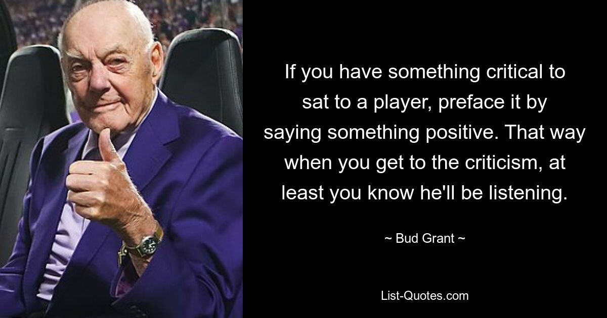 If you have something critical to sat to a player, preface it by saying something positive. That way when you get to the criticism, at least you know he'll be listening. — © Bud Grant