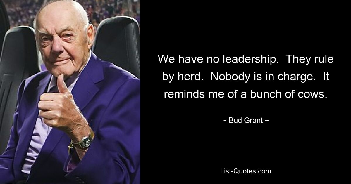 We have no leadership.  They rule by herd.  Nobody is in charge.  It reminds me of a bunch of cows. — © Bud Grant