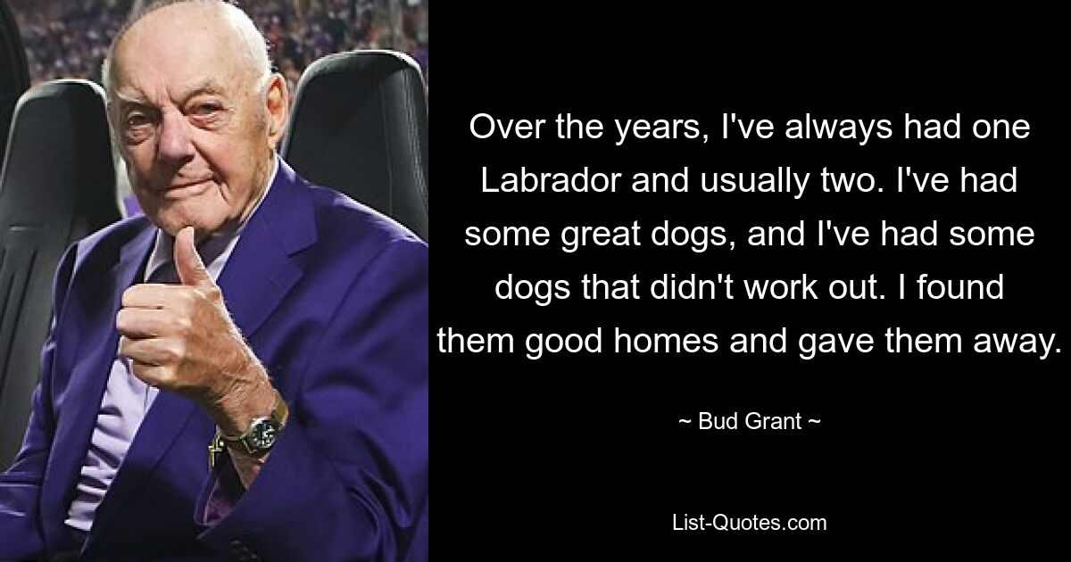 Over the years, I've always had one Labrador and usually two. I've had some great dogs, and I've had some dogs that didn't work out. I found them good homes and gave them away. — © Bud Grant