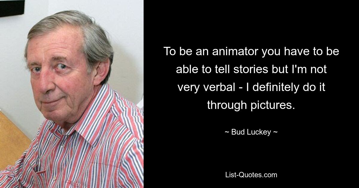 To be an animator you have to be able to tell stories but I'm not very verbal - I definitely do it through pictures. — © Bud Luckey