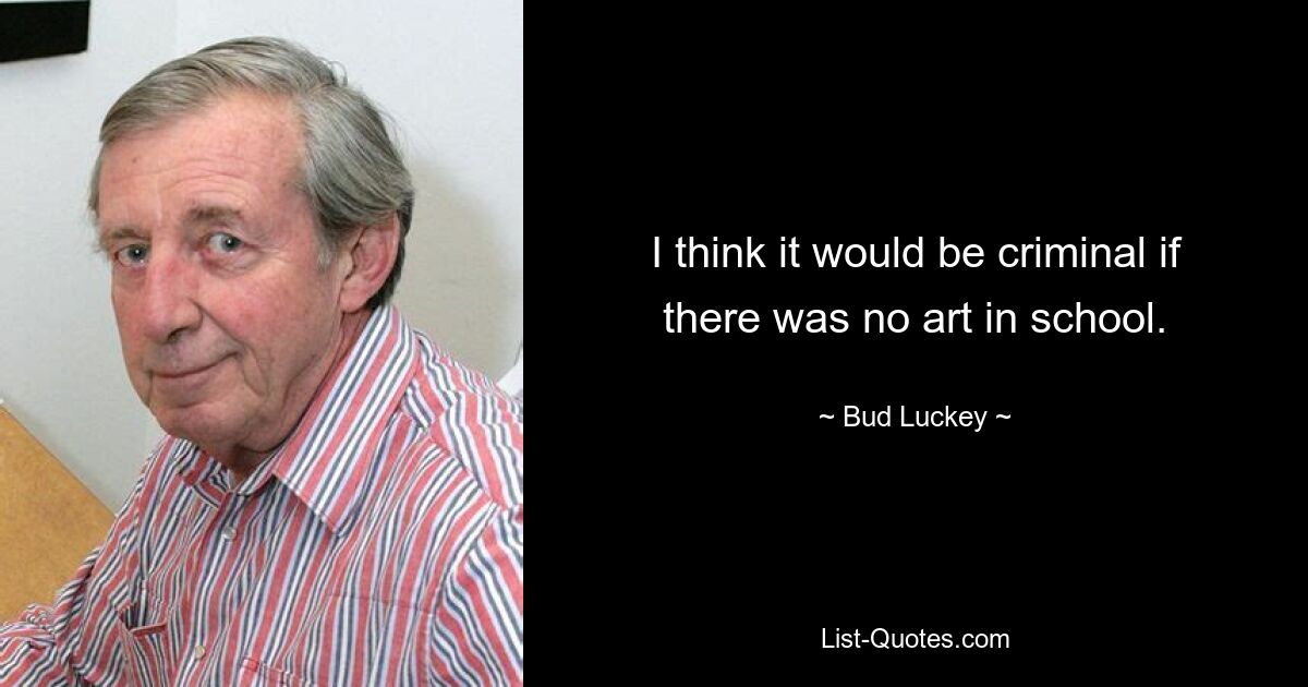 I think it would be criminal if there was no art in school. — © Bud Luckey