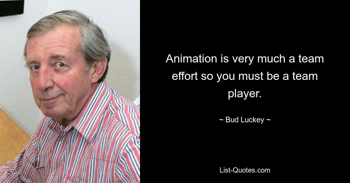 Animation is very much a team effort so you must be a team player. — © Bud Luckey