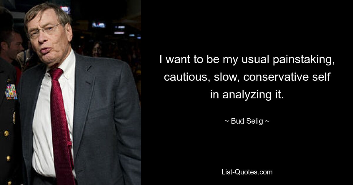 I want to be my usual painstaking, cautious, slow, conservative self in analyzing it. — © Bud Selig