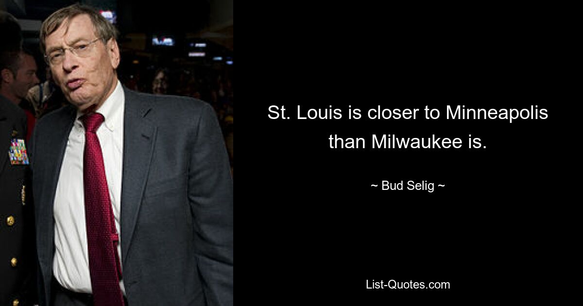 St. Louis is closer to Minneapolis than Milwaukee is. — © Bud Selig