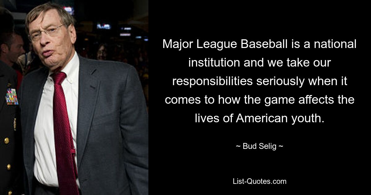 Major League Baseball is a national institution and we take our responsibilities seriously when it comes to how the game affects the lives of American youth. — © Bud Selig