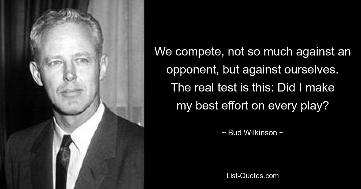 We compete, not so much against an opponent, but against ourselves. The real test is this: Did I make my best effort on every play? — © Bud Wilkinson