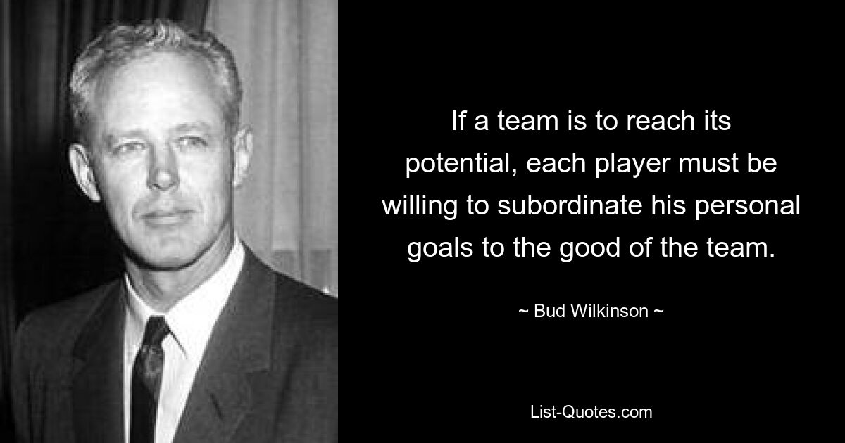 If a team is to reach its potential, each player must be willing to subordinate his personal goals to the good of the team. — © Bud Wilkinson