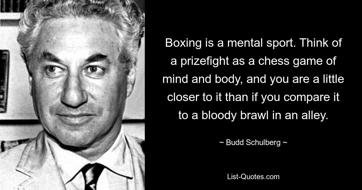 Boxing is a mental sport. Think of a prizefight as a chess game of mind and body, and you are a little closer to it than if you compare it to a bloody brawl in an alley. — © Budd Schulberg