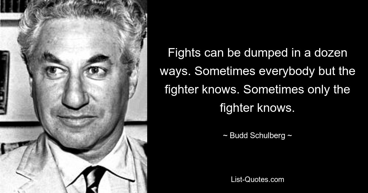 Fights can be dumped in a dozen ways. Sometimes everybody but the fighter knows. Sometimes only the fighter knows. — © Budd Schulberg