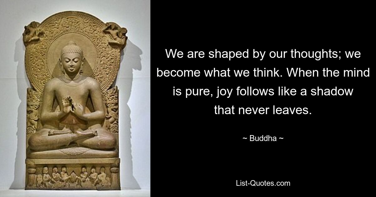 We are shaped by our thoughts; we become what we think. When the mind is pure, joy follows like a shadow that never leaves. — © Buddha