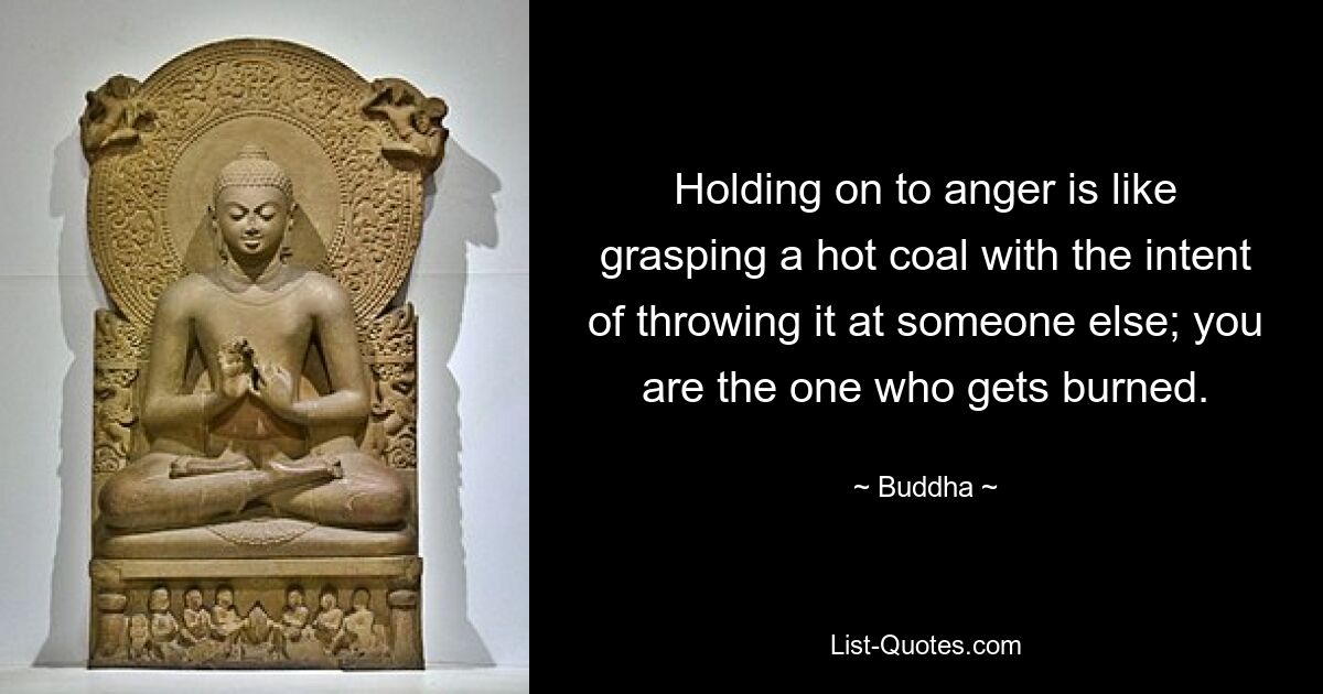 Holding on to anger is like grasping a hot coal with the intent of throwing it at someone else; you are the one who gets burned. — © Buddha