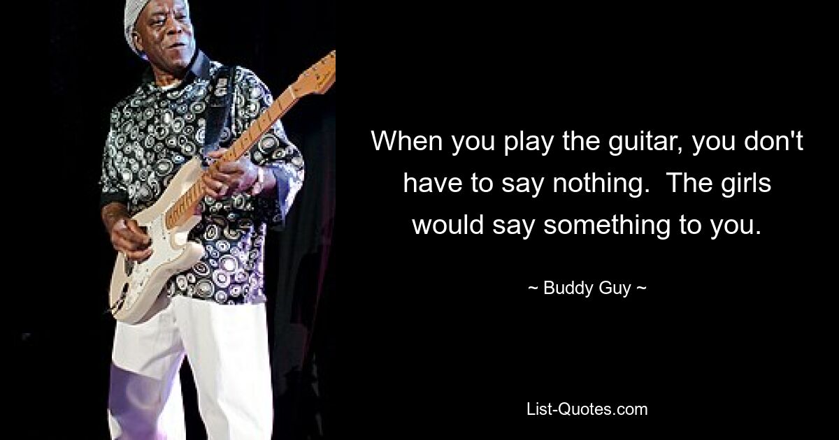 When you play the guitar, you don't have to say nothing.  The girls would say something to you. — © Buddy Guy