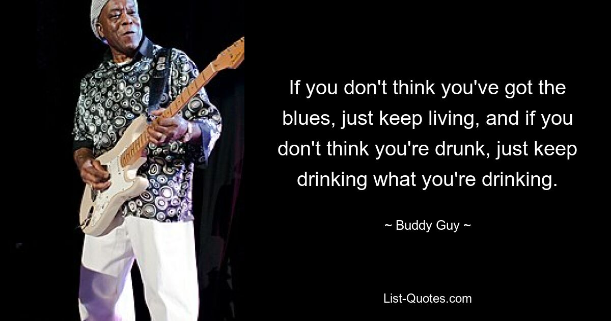 If you don't think you've got the blues, just keep living, and if you don't think you're drunk, just keep drinking what you're drinking. — © Buddy Guy