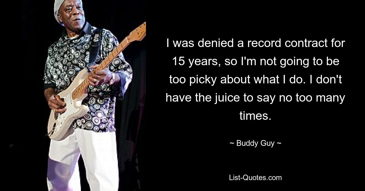 I was denied a record contract for 15 years, so I'm not going to be too picky about what I do. I don't have the juice to say no too many times. — © Buddy Guy