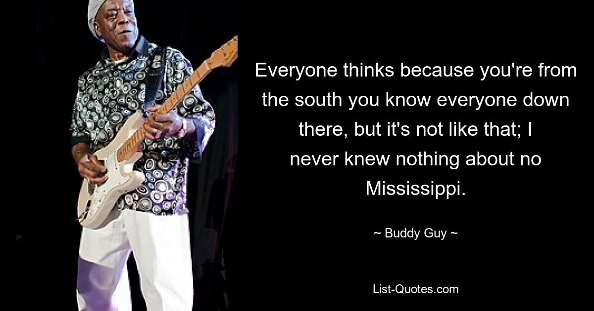 Everyone thinks because you're from the south you know everyone down there, but it's not like that; I never knew nothing about no Mississippi. — © Buddy Guy