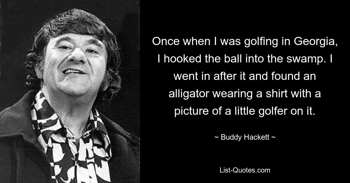 Once when I was golfing in Georgia, I hooked the ball into the swamp. I went in after it and found an alligator wearing a shirt with a picture of a little golfer on it. — © Buddy Hackett