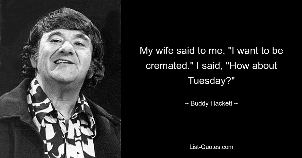 My wife said to me, "I want to be cremated." I said, "How about Tuesday?" — © Buddy Hackett